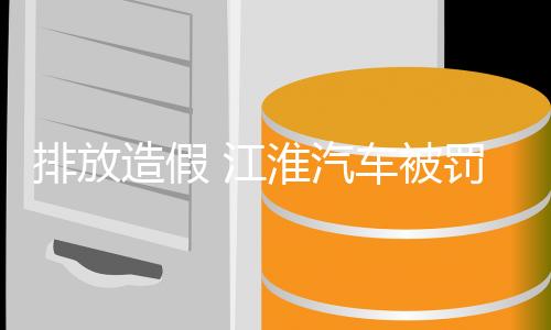 排放造假 江淮汽车被罚1.7亿元